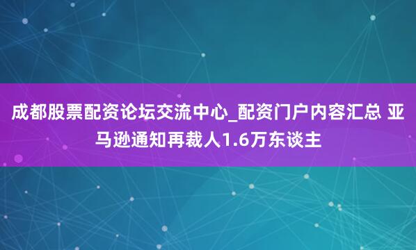 成都股票配资论坛交流中心_配资门户内容汇总 亚马逊通知再裁人1.6万东谈主