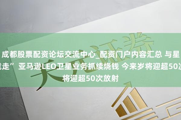 成都股票配资论坛交流中心_配资门户内容汇总 与星链“竞走” 亚马逊LEO卫星业务抓续烧钱 今来岁将迎超50次放射