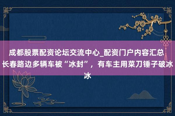 成都股票配资论坛交流中心_配资门户内容汇总 长春路边多辆车被“冰封”，有车主用菜刀锤子破冰