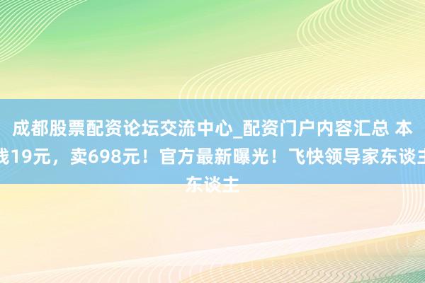 成都股票配资论坛交流中心_配资门户内容汇总 本钱19元，卖698元！官方最新曝光！飞快领导家东谈主