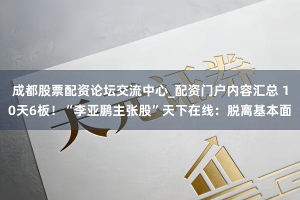 成都股票配资论坛交流中心_配资门户内容汇总 10天6板！“李亚鹏主张股”天下在线：脱离基本面