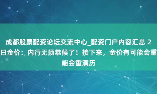 成都股票配资论坛交流中心_配资门户内容汇总 2.1本日金价：内行无须恭候了！接下来，金价有可能会重演历