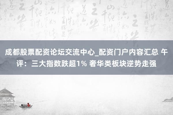 成都股票配资论坛交流中心_配资门户内容汇总 午评：三大指数跌超1% 奢华类板块逆势走强