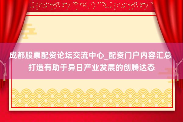 成都股票配资论坛交流中心_配资门户内容汇总 打造有助于异日产业发展的创腾达态