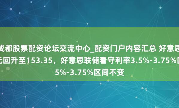 成都股票配资论坛交流中心_配资门户内容汇总 好意思元兑日元回升至153.35，好意思联储看守利率3.5%-3.75%区间不变