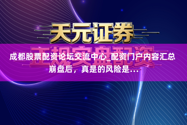 成都股票配资论坛交流中心_配资门户内容汇总 崩盘后，真是的风险是…
