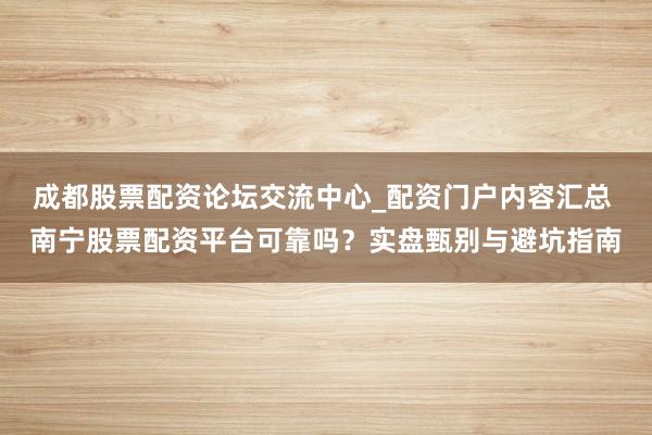 成都股票配资论坛交流中心_配资门户内容汇总 南宁股票配资平台可靠吗？实盘甄别与避坑指南