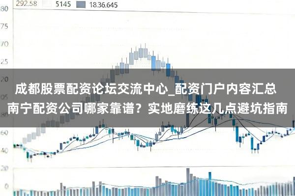 成都股票配资论坛交流中心_配资门户内容汇总 南宁配资公司哪家靠谱？实地磨练这几点避坑指南