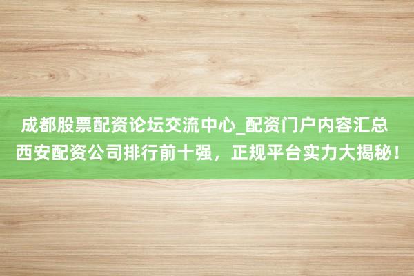 成都股票配资论坛交流中心_配资门户内容汇总 西安配资公司排行前十强，正规平台实力大揭秘！