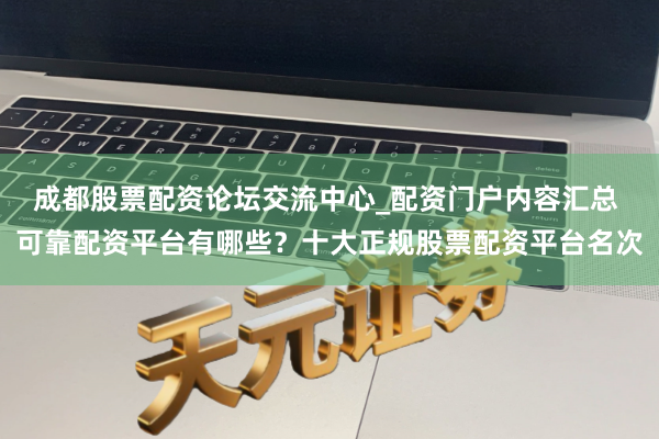 成都股票配资论坛交流中心_配资门户内容汇总 可靠配资平台有哪些？十大正规股票配资平台名次
