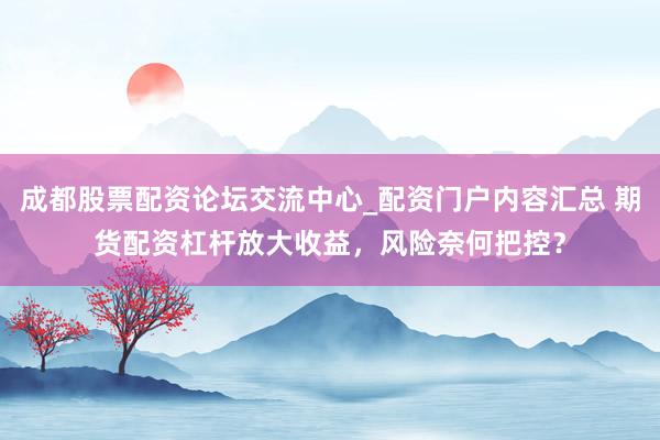 成都股票配资论坛交流中心_配资门户内容汇总 期货配资杠杆放大收益，风险奈何把控？