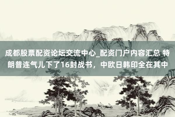 成都股票配资论坛交流中心_配资门户内容汇总 特朗普连气儿下了16封战书，中欧日韩印全在其中