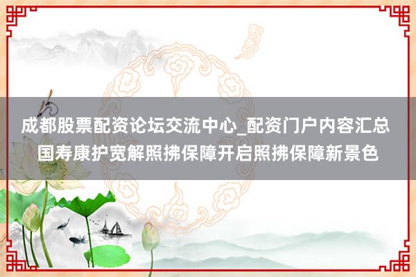 成都股票配资论坛交流中心_配资门户内容汇总 国寿康护宽解照拂保障开启照拂保障新景色