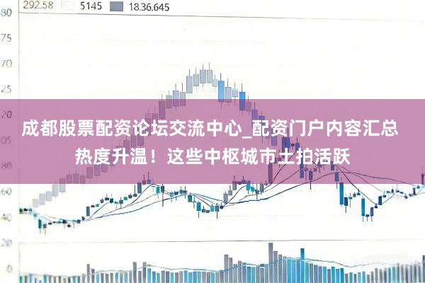 成都股票配资论坛交流中心_配资门户内容汇总 热度升温！这些中枢城市土拍活跃