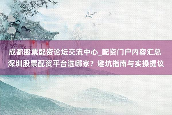 成都股票配资论坛交流中心_配资门户内容汇总 深圳股票配资平台选哪家？避坑指南与实操提议