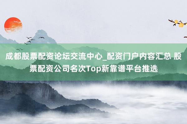 成都股票配资论坛交流中心_配资门户内容汇总 股票配资公司名次Top新靠谱平台推选