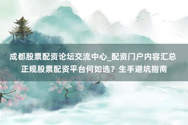 成都股票配资论坛交流中心_配资门户内容汇总 正规股票配资平台何如选？生手避坑指南