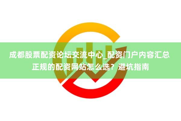成都股票配资论坛交流中心_配资门户内容汇总 正规的配资网站怎么选？避坑指南