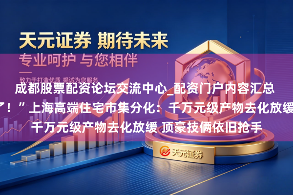成都股票配资论坛交流中心_配资门户内容汇总 “客户越来越抉剔了！”上海高端住宅市集分化：千万元级产物去化放缓 顶豪技俩依旧抢手