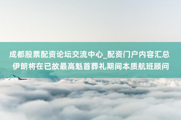 成都股票配资论坛交流中心_配资门户内容汇总 伊朗将在已故最高魁首葬礼期间本质航班顾问