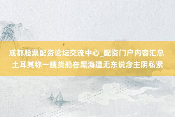 成都股票配资论坛交流中心_配资门户内容汇总 土耳其称一艘货船在黑海遭无东说念主阴私紧