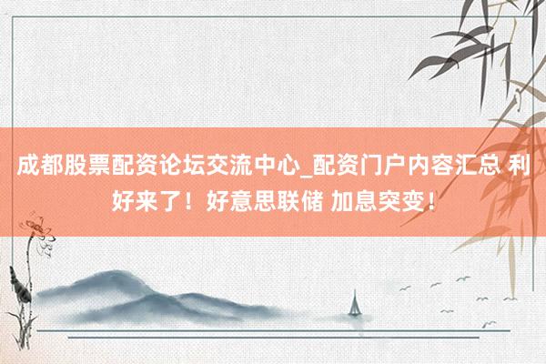 成都股票配资论坛交流中心_配资门户内容汇总 利好来了！好意思联储 加息突变！