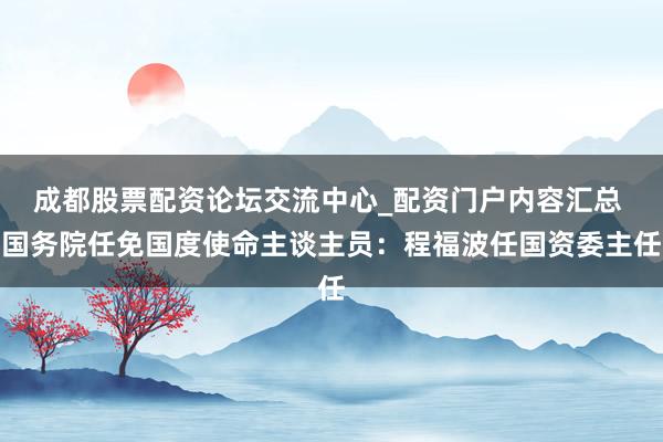 成都股票配资论坛交流中心_配资门户内容汇总 国务院任免国度使命主谈主员：程福波任国资委主任