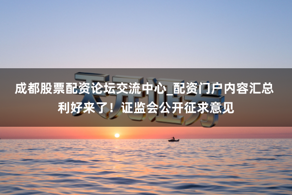 成都股票配资论坛交流中心_配资门户内容汇总 利好来了！证监会公开征求意见