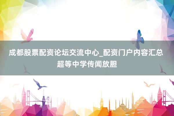 成都股票配资论坛交流中心_配资门户内容汇总 超等中学传闻放胆