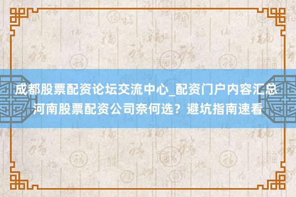 成都股票配资论坛交流中心_配资门户内容汇总 河南股票配资公司奈何选?避坑指南速看