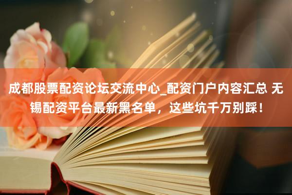 成都股票配资论坛交流中心_配资门户内容汇总 无锡配资平台最新黑名单，这些坑千万别踩！