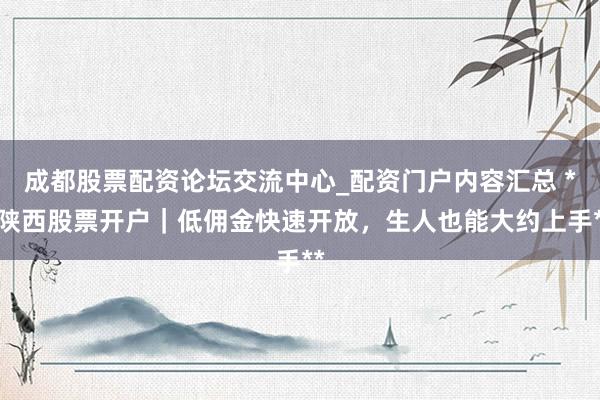 成都股票配资论坛交流中心_配资门户内容汇总 **陕西股票开户｜低佣金快速开放，生人也能大约上手**