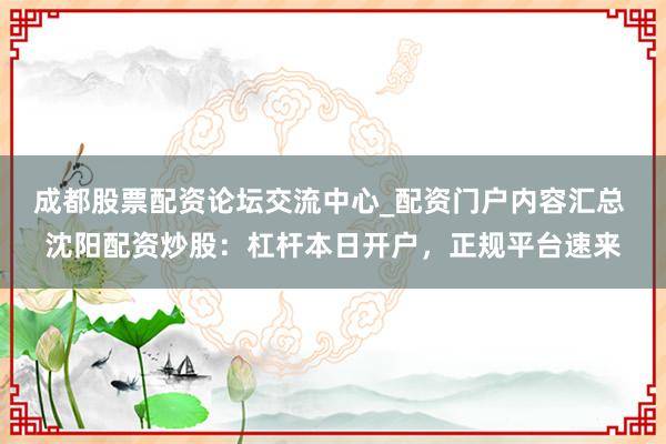 成都股票配资论坛交流中心_配资门户内容汇总 沈阳配资炒股：杠杆本日开户，正规平台速来